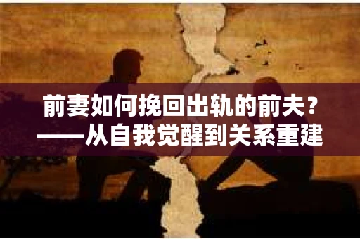 前妻如何挽回出轨的前夫？——从自我觉醒到关系重建的全面指南