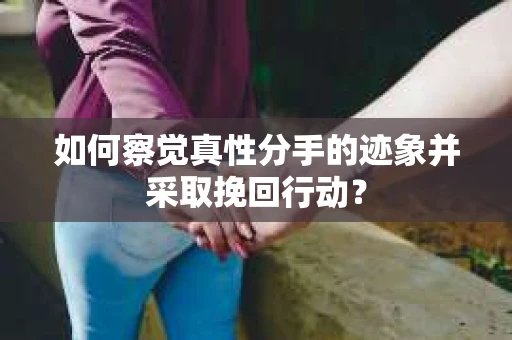 如何察觉真性分手的迹象并采取挽回行动？