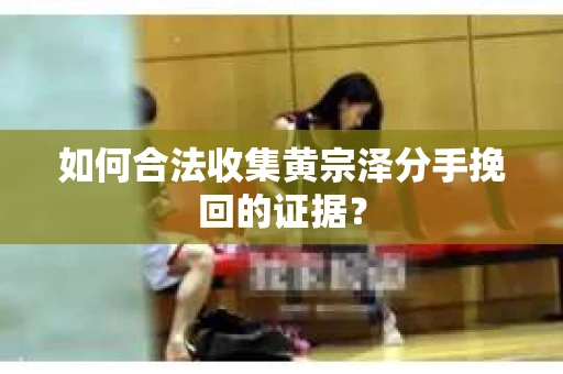 如何合法收集黄宗泽分手挽回的证据？