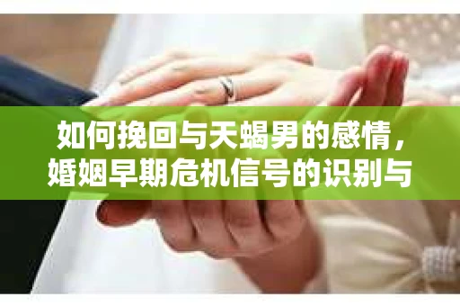 如何挽回与天蝎男的感情，婚姻早期危机信号的识别与应对