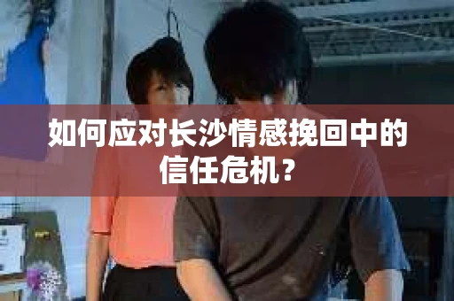 如何应对长沙情感挽回中的信任危机？