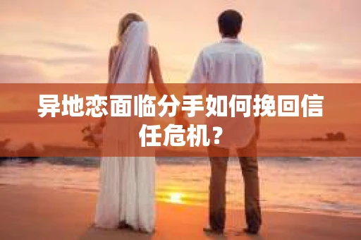 异地恋面临分手如何挽回信任危机？