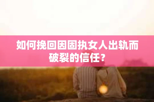 如何挽回因固执女人出轨而破裂的信任？