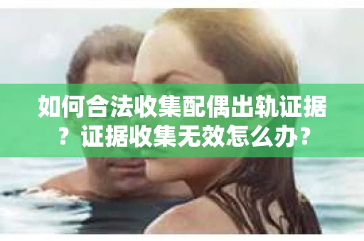 如何合法收集配偶出轨证据？证据收集无效怎么办？