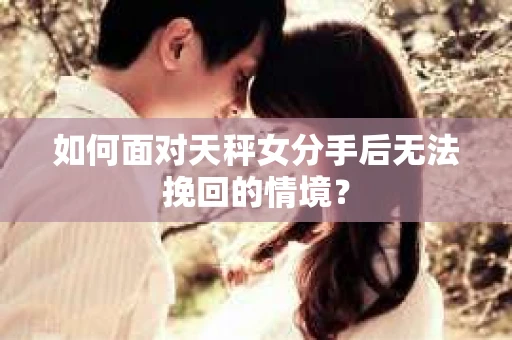 如何面对天秤女分手后无法挽回的情境? 如何面对天秤女分手后无法挽回的情境?