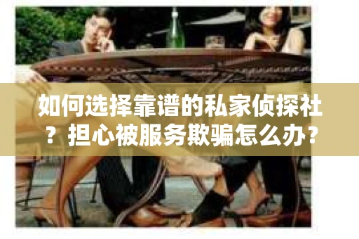 如何选择靠谱的私家侦探社？担心被服务欺骗怎么办？