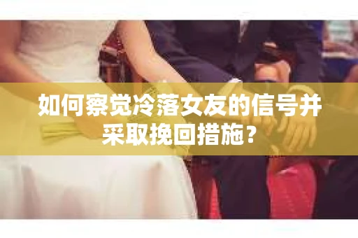 如何察觉冷落女友的信号并采取挽回措施？
