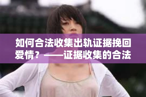 如何合法收集出轨证据挽回爱情?——证据收集的合法性与有效性解析 如何合法收集出轨证据挽回爱情?——证据收集的合法性与有效性解析