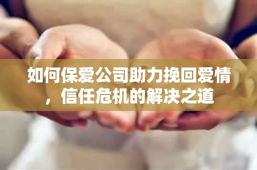 如何保爱公司助力挽回爱情，信任危机的解决之道