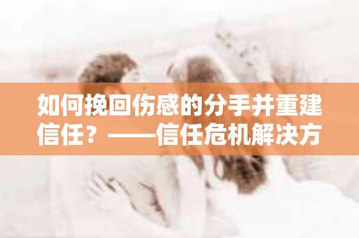 如何挽回伤感的分手并重建信任?——信任危机解决方案 如何挽回伤感的分手并重建信任?——信任危机解决方案