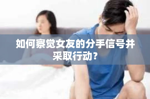 如何察觉女友的分手信号并采取行动？