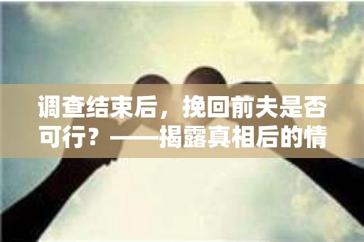 调查结束后，挽回前夫是否可行？——揭露真相后的情感疗愈与人生决策