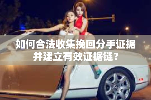 如何合法收集挽回分手证据并建立有效证据链？