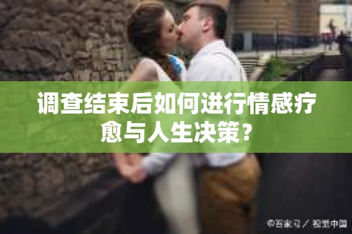 调查结束后如何进行情感疗愈与人生决策？