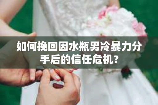 如何挽回因水瓶男冷暴力分手后的信任危机？
