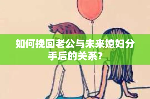 如何挽回老公与未来媳妇分手后的关系？