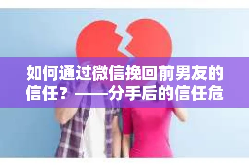 如何通过微信挽回前男友的信任？——分手后的信任危机解决方案