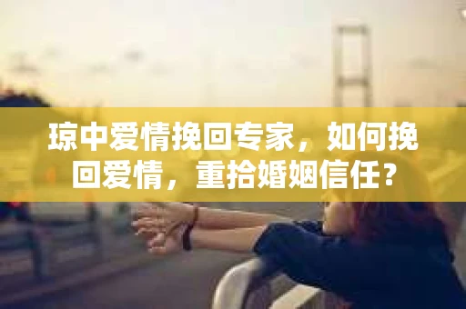 琼中爱情挽回专家，如何挽回爱情，重拾婚姻信任？