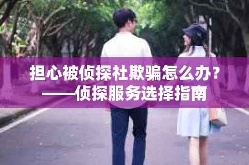 担心被侦探社欺骗怎么办?——侦探服务选择指南 担心被侦探社欺骗怎么办?——侦探服务选择指南